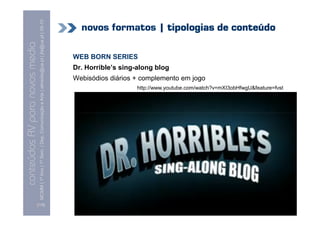 MCMM | 1º Ano | 1º Sem. | Dep. Comunicação e Arte | almeida@ua.pt | jfa@ua.pt | 09-10
                                                                                                                              novos formatos | tipologias de conteúdo
                                                                                                                    09
    Conteúdos AV para novos media

                                                                                                                            WEB BORN SERIES
conteúdos AV paranovos media


                                                                                                                            Dr. Horrible’s sing-along blog
                                                                                                                            Webisódios diários + complemento em jogo
                                                                                                                                                http://www.youtube.com/watch?v=mXI3obHfwgU&feature=fvst




                                [115]
 
