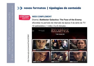 MCMM | 1º Ano | 1º Sem. | Dep. Comunicação e Arte | almeida@ua.pt | jfa@ua.pt | 09-10
                                                                                                                            novos formatos | tipologias de conteúdo
                                                                                                                    09
    Conteúdos AV para novos media

                                                                                                                                                                       WEB COMPLEMENT
conteúdos AV paranovos media


                                                                                                                                                                       Drama | Battlestar Galactica: The Face of the Enemy
                                                                                                                                                                       difundida no período de intervalo da época 4 da série de TV
                                                                                                                                                                       10 webisódios | 1 mês | 3 a 6 minutos +
                                                                                                                              http://www.syfy.com/rewind/?sid=870861




                                [116]
 