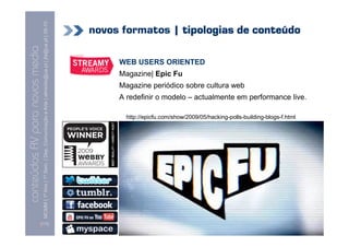 MCMM | 1º Ano | 1º Sem. | Dep. Comunicação e Arte | almeida@ua.pt | jfa@ua.pt | 09-10
                                                                                                                            novos formatos | tipologias de conteúdo
                                                                                                                    09
    Conteúdos AV para novos media

                                                                                                                                 WEB USERS ORIENTED
conteúdos AV paranovos media


                                                                                                                                 Magazine| Epic Fu
                                                                                                                                 Magazine periódico sobre cultura web
                                                                                                                                 A redefinir o modelo – actualmente em performance live.

                                                                                                                                   http://epicfu.com/show/2009/05/hacking-polls-building-blogs-f.html




                                [117]
 