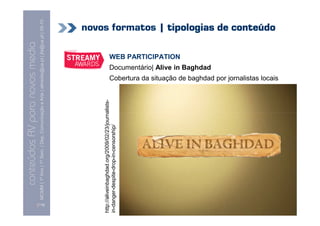 conteúdos AV paranovos media
                    Conteúdos AV para novos media
          MCMM | 1º Ano | 1º Sem. | Dep. Comunicação e Arte | almeida@ua.pt | jfa@ua.pt | 09-10
                                                                                          09




  [118]
http://aliveinbaghdad.org/2009/02/23/journalists
http://aliveinbaghdad.org/2009/02/23/journalists-
in-danger-despite-drop-in-censorship/
                                                                                                                                                            WEB PARTICIPATION
                                                                                                                           Documentário| Alive in Baghdad
                                                                                                                                                                                novos formatos | tipologias de conteúdo



                                                                 Cobertura da situação de baghdad por jornalistas locais
 