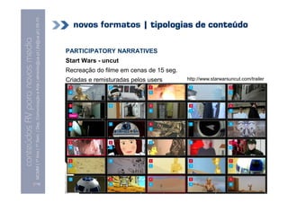 MCMM | 1º Ano | 1º Sem. | Dep. Comunicação e Arte | almeida@ua.pt | jfa@ua.pt | 09-10
                                                                                                                              novos formatos | tipologias de conteúdo
                                                                                                                    09
    Conteúdos AV para novos media

                                                                                                                            PARTICIPATORY NARRATIVES
conteúdos AV paranovos media


                                                                                                                            Start Wars - uncut
                                                                                                                            Recreação do filme em cenas de 15 seg.
                                                                                                                            Criadas e remisturadas pelos users       http://www.starwarsuncut.com/trailer




                                [119]
 