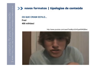 conteúdos AV paranovos media
                  Conteúdos AV para novos media
        MCMM | 1º Ano | 1º Sem. | Dep. Comunicação e Arte | almeida@ua.pt | jfa@ua.pt | 09-10
                                                                                        09




[123]
                                                                                                                          Fred
                                                                                                           400 milhões!
                                                                                                                                 OS QUE CRIAM ESTILO...
                                                                                                                                                          novos formatos | tipologias de conteúdo




                                                      http://www.youtube.com/user/Fred#p/u/0/nEqwKNNQBwc
 