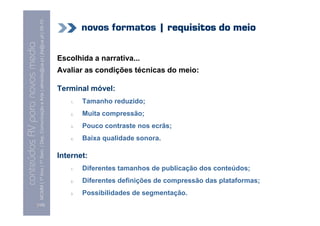 MCMM | 1º Ano | 1º Sem. | Dep. Comunicação e Arte | almeida@ua.pt | jfa@ua.pt | 09-10
                                                                                                                                     novos formatos | requisitos do meio
                                                                                                                    09
    Conteúdos AV para novos media

                                                                                                                            Escolhida a narrativa...
conteúdos AV paranovos media


                                                                                                                            Avaliar as condições técnicas do meio:

                                                                                                                            Terminal móvel:
                                                                                                                                1.   Tamanho reduzido;
                                                                                                                                2.   Muita compressão;
                                                                                                                                3.   Pouco contraste nos ecrãs;
                                                                                                                                4.   Baixa qualidade sonora.

                                                                                                                            Internet:
                                                                                                                                1.   Diferentes tamanhos de publicação dos conteúdos;
                                                                                                                                2.   Diferentes definições de compressão das plataformas;
                                                                                                                                3.   Possibilidades de segmentação.
                                [126]
 