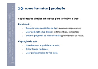 MCMM | 1º Ano | 1º Sem. | Dep. Comunicação e Arte | almeida@ua.pt | jfa@ua.pt | 09-10
                                                                                                                                    novos formatos | produção
                                                                                                                    09
    Conteúdos AV para novos media


                                                                                                                            Seguir regras simples em vídeos para telemóvel e web:
conteúdos AV paranovos media



                                                                                                                            Iluminação:
                                                                                                                               1.   Garantir boas condições de luz | a compressão escurece;
                                                                                                                               2.   Usar soft ligth e luz difusa | evitar sombras, contrastes;
                                                                                                                               3.   Evitar o projector de luz da câmara | produz efeito de focus;

                                                                                                                            Captação de som:
                                                                                                                               1.   Não descurar a qualidade de som;
                                                                                                                               2.   Evitar locais ruidosos;
                                                                                                                               3.   Usar protagonistas de voz clara.



                                [127]
 
