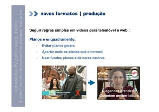 09-10
                                                                                                                                    novos formatos | produção
                                    MCMM | 1º Ano | 1º Sem. | Dep. Comunicação e Arte | almeida@ua.pt | jfa@ua.pt | 09
    Conteúdos AV para novos media


                                                                                                                            Seguir regras simples em vídeos para telemóvel e web :
conteúdos AV paranovos media



                                                                                                                            Planos e enquadramento:
                                                                                                                               1.   Evitar planos gerais;
                                                                                                                               2.   Apertar mais os planos que o normal;
                                                                                                                               3.   Usar fundos planos e de cores neutras;




                                                                                                                                                                        Legendas grandes
                                                                                                                                                            X         Garantem melhor leitura
                                [128]
 