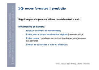 MCMM | 1º Ano | 1º Sem. | Dep. Comunicação e Arte | almeida@ua.pt | jfa@ua.pt | 09-10
                                                                                                                                    novos formatos | produção
                                                                                                                    09
    Conteúdos AV para novos media


                                                                                                                            Seguir regras simples em vídeos para telemóvel e web :
conteúdos AV paranovos media




                                                                                                                            Movimentos de câmara:
                                                                                                                               1.   Reduzir o número de movimentos;
                                                                                                                               2.   Evitar pans e outros movimentos rápidos | recorrer a tripé;
                                                                                                                               3.   Evitar zooms | previligiar os movimentos dos personagens aos
                                                                                                                                    das câmaras
                                                                                                                               4.   Limitar as transições a cuts ou dissolves;




                                [129]                                                                                                                             fontes: próprias, digital filmaking, urbanfox e mssvideo
 