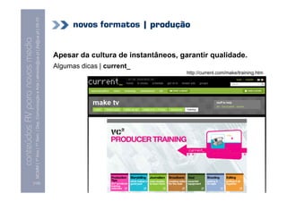 MCMM | 1º Ano | 1º Sem. | Dep. Comunicação e Arte | almeida@ua.pt | jfa@ua.pt | 09-10
                                                                                                                                  novos formatos | produção
                                                                                                                    09
    Conteúdos AV para novos media


                                                                                                                            Apesar da cultura de instantâneos, garantir qualidade.
conteúdos AV paranovos media


                                                                                                                            Algumas dicas | current_
                                                                                                                                                                 http://current.com/make/training.htm




                                [130]
 
