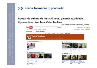 MCMM | 1º Ano | 1º Sem. | Dep. Comunicação e Arte | almeida@ua.pt | jfa@ua.pt | 09-10
                                                                                                                                 novos formatos | produção
                                                                                                                    09
    Conteúdos AV para novos media


                                                                                                                            Apesar da cultura de instantâneos, garantir qualidade.
conteúdos AV paranovos media


                                                                                                                            Algumas dicas | You Tube Video Toolbox
                                                                                                                                                                 http://www.youtube.com/video_toolbox




                                [131]
 