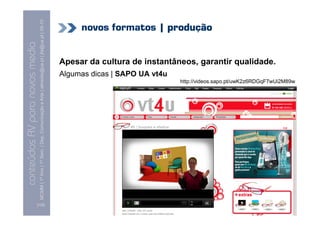 MCMM | 1º Ano | 1º Sem. | Dep. Comunicação e Arte | almeida@ua.pt | jfa@ua.pt | 09-10
                                                                                                                                 novos formatos | produção
                                                                                                                    09
    Conteúdos AV para novos media


                                                                                                                            Apesar da cultura de instantâneos, garantir qualidade.
conteúdos AV paranovos media


                                                                                                                            Algumas dicas | SAPO UA vt4u
                                                                                                                                                           http://videos.sapo.pt/uwK2z6RDGqF7wUi2M89w




                                [132]
 