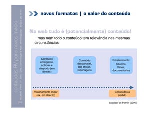MCMM | 1º Ano | 1º Sem. | Dep. Comunicação e Arte | almeida@ua.pt | jfa@ua.pt | 09-10
                                                                                                                                  novos formatos | o valor do conteúdo
                                                                                                                    09
    Conteúdos AV para novos media


                                                                                                                            Na web tudo é (potencialmente) conteúdo!
conteúdos AV paranovos media



                                                                                                                              ...mas nem todo o conteúdo tem relevância nas mesmas
                                                                                                                              circunstâncias



                                                                                                                                   Conteúdo                              Entretenimento:
                                                                                                                                                       Conteúdo
                                                                                                                                  emergente,
                                                                                                                                                     descartável,          Sitcoms,
                                                                                                                                   notícias e
                                                                                                                                                      talk shows,           filmes,
                                                                                                                                 desporto (em
                                                                                                                                                     reportagens         documentários
                                                                                                                                    directo)




                                                                                                                             Visionamento linear                           Conteúdos a
                                                                                                                               (ex. em directo)                              pedido

                                [101]                                                                                                                                 adaptado de Palmer (2006)
 