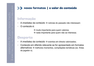 MCMM | 1º Ano | 1º Sem. | Dep. Comunicação e Arte | almeida@ua.pt | jfa@ua.pt | 09-10
                                                                                                                                novos formatos | o valor do conteúdo
                                                                                                                    09
    Conteúdos AV para novos media


                                                                                                                            Informação
conteúdos AV paranovos media



                                                                                                                             A imediatez da conteúdo     notícias do passado não interessam
                                                                                                                             O conteúdo é:
                                                                                                                                             muito importante para quem valoriza;
                                                                                                                                             nada importante para quem não se interessa;

                                                                                                                            Desporto
                                                                                                                             A imediatez da conteúdo     eventos em directo valorizados;
                                                                                                                             Conteúdo em diferido relevante se for apresentado em formatos
                                                                                                                             alternativos melhores momentos, compilações temáticas (ex. fintas
                                                                                                                             do jogador x).



                                [102]
 