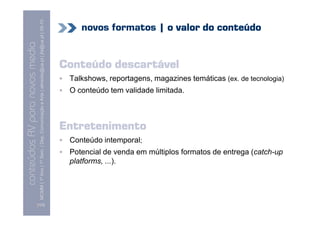 MCMM | 1º Ano | 1º Sem. | Dep. Comunicação e Arte | almeida@ua.pt | jfa@ua.pt | 09-10
                                                                                                                                novos formatos | o valor do conteúdo
                                                                                                                    09
    Conteúdos AV para novos media


                                                                                                                            Conteúdo descartável
conteúdos AV paranovos media



                                                                                                                             Talkshows, reportagens, magazines temáticas (ex. de tecnologia)
                                                                                                                             O conteúdo tem validade limitada.



                                                                                                                            Entretenimento
                                                                                                                             Conteúdo intemporal;
                                                                                                                             Potencial de venda em múltiplos formatos de entrega (catch-up
                                                                                                                             platforms, ...).




                                [103]
 