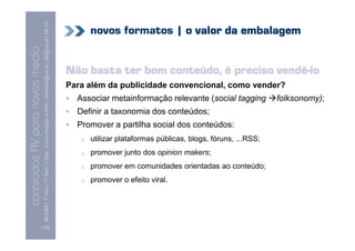 MCMM | 1º Ano | 1º Sem. | Dep. Comunicação e Arte | almeida@ua.pt | jfa@ua.pt | 09-10
                                                                                                                                 novos formatos | o valor da embalagem
                                                                                                                    09
    Conteúdos AV para novos media


                                                                                                                                                                  vendê-
                                                                                                                            Não basta ter bom conteúdo, é preciso vendê-lo
conteúdos AV paranovos media



                                                                                                                            Para além da publicidade convencional, como vender?
                                                                                                                              Associar metainformação relevante (social tagging          folksonomy);
                                                                                                                              Definir a taxonomia dos conteúdos;
                                                                                                                              Promover a partilha social dos conteúdos:
                                                                                                                                 utilizar plataformas públicas, blogs, fóruns, ...RSS;
                                                                                                                                 promover junto dos opinion makers;
                                                                                                                                 promover em comunidades orientadas ao conteúdo;
                                                                                                                                 promover o efeito viral.




                                [105]
 