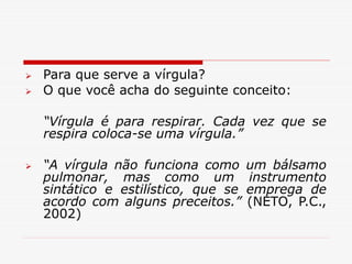  Para que serve a vírgula?
 O que você acha do seguinte conceito:
“Vírgula é para respirar. Cada vez que se
respira coloca-se uma vírgula.”
 “A vírgula não funciona como um bálsamo
pulmonar, mas como um instrumento
sintático e estilístico, que se emprega de
acordo com alguns preceitos.” (NETO, P.C.,
2002)
 
