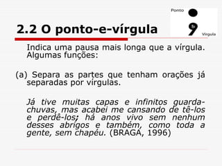 2.2 O ponto-e-vírgula
Indica uma pausa mais longa que a vírgula.
Algumas funções:
(a) Separa as partes que tenham orações já
separadas por vírgulas.
Já tive muitas capas e infinitos guarda-
chuvas, mas acabei me cansando de tê-los
e perdê-los; há anos vivo sem nenhum
desses abrigos e também, como toda a
gente, sem chapéu. (BRAGA, 1996)
 