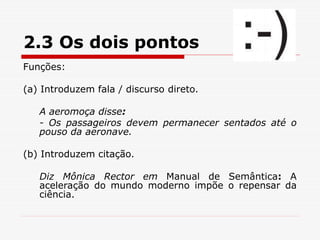 2.3 Os dois pontos
Funções:
(a) Introduzem fala / discurso direto.
A aeromoça disse:
- Os passageiros devem permanecer sentados até o
pouso da aeronave.
(b) Introduzem citação.
Diz Mônica Rector em Manual de Semântica: A
aceleração do mundo moderno impõe o repensar da
ciência.
 