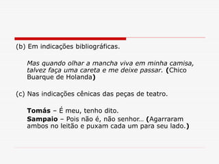 (b) Em indicações bibliográficas.
Mas quando olhar a mancha viva em minha camisa,
talvez faça uma careta e me deixe passar. (Chico
Buarque de Holanda)
(c) Nas indicações cênicas das peças de teatro.
Tomás – É meu, tenho dito.
Sampaio – Pois não é, não senhor… (Agarraram
ambos no leitão e puxam cada um para seu lado.)
 