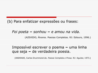 (b) Para enfatizar expressões ou frases:
Foi poeta – sonhou – e amou na vida.
(AZEVEDO, Álvares. Poesias Completas. RJ: Ediouro, 1996.)
Impossível escrever o poema – uma linha
que seja – de verdadeira poesia.
(ANDRADE, Carlos Drummond de. Poesia Completa e Prosa. RJ: Aguilar, 1973.)
 