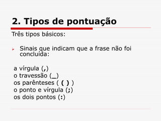 2. Tipos de pontuação
Três tipos básicos:
 Sinais que indicam que a frase não foi
concluída:
a vírgula (,)
o travessão (_)
os parênteses ( ( ) )
o ponto e vírgula (;)
os dois pontos (:)
 