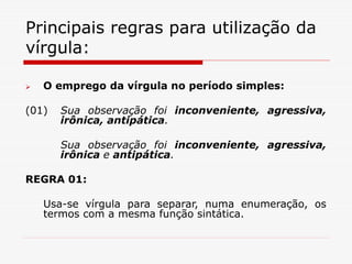 Principais regras para utilização da
vírgula:
 O emprego da vírgula no período simples:
(01) Sua observação foi inconveniente, agressiva,
irônica, antipática.
Sua observação foi inconveniente, agressiva,
irônica e antipática.
REGRA 01:
Usa-se vírgula para separar, numa enumeração, os
termos com a mesma função sintática.
 
