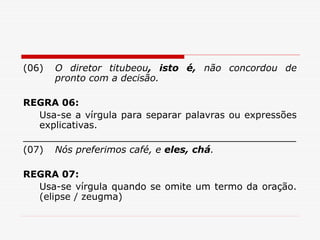 (06) O diretor titubeou, isto é, não concordou de
pronto com a decisão.
REGRA 06:
Usa-se a vírgula para separar palavras ou expressões
explicativas.
______________________________________________
(07) Nós preferimos café, e eles, chá.
REGRA 07:
Usa-se vírgula quando se omite um termo da oração.
(elipse / zeugma)
 