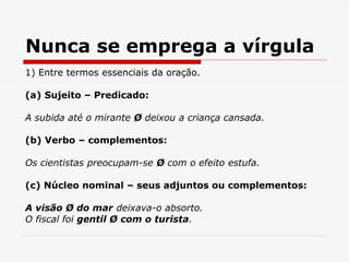 Nunca se emprega a vírgula
1) Entre termos essenciais da oração.
(a) Sujeito – Predicado:
A subida até o mirante Ø deixou a criança cansada.
(b) Verbo – complementos:
Os cientistas preocupam-se Ø com o efeito estufa.
(c) Núcleo nominal – seus adjuntos ou complementos:
A visão Ø do mar deixava-o absorto.
O fiscal foi gentil Ø com o turista.
 