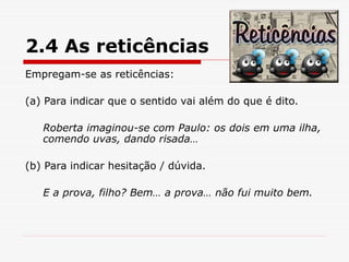 2.4 As reticências
Empregam-se as reticências:
(a) Para indicar que o sentido vai além do que é dito.
Roberta imaginou-se com Paulo: os dois em uma ilha,
comendo uvas, dando risada…
(b) Para indicar hesitação / dúvida.
E a prova, filho? Bem… a prova… não fui muito bem.
 