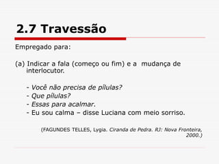 2.7 Travessão
Empregado para:
(a) Indicar a fala (começo ou fim) e a mudança de
interlocutor.
- Você não precisa de pílulas?
- Que pílulas?
- Essas para acalmar.
- Eu sou calma – disse Luciana com meio sorriso.
(FAGUNDES TELLES, Lygia. Ciranda de Pedra. RJ: Nova Fronteira,
2000.)
 