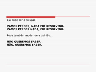 Ela pode ser a solução!
VAMOS PERDER, NADA FOI RESOLVIDO.
VAMOS PERDER NADA, FOI RESOLVIDO.
Pode também mudar uma opinião.
NÃO QUEREMOS SABER.
NÃO, QUEREMOS SABER.
 