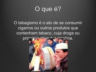 O que é?
O tabagismo é o ato de se consumir
cigarros ou outros produtos que
contenham tabaco, cuja droga ou
princípio ativo é a nicotina.
 
