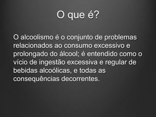 O que é?
O alcoolismo é o conjunto de problemas
relacionados ao consumo excessivo e
prolongado do álcool; é entendido como o
vício de ingestão excessiva e regular de
bebidas alcoólicas, e todas as
consequências decorrentes.
 