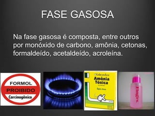FASE GASOSA
Na fase gasosa é composta, entre outros
por monóxido de carbono, amônia, cetonas,
formaldeído, acetaldeído, acroleína.
 