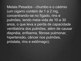 Metais Pesados - chumbo e o cádmio
(um cigarro contém de 1 a 2 mg,
concentrando-se no fígado, rins e
pulmões, tendo meia-vida de 10 a 30
anos, o que leva a perda de capacidade
ventilatória dos pulmões, além de causar
dispnéia, enfisema, fibrose pulmonar,
hipertensão, câncer nos pulmões,
próstata, rins e estômago);
 
