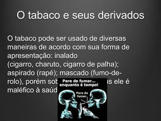 O tabaco e seus derivados
O tabaco pode ser usado de diversas
maneiras de acordo com sua forma de
apresentação: inalado
(cigarro, charuto, cigarro de palha);
aspirado (rapé); mascado (fumo-de-
rolo), porém sob todas as formas ele é
maléfico à saúde.
 
