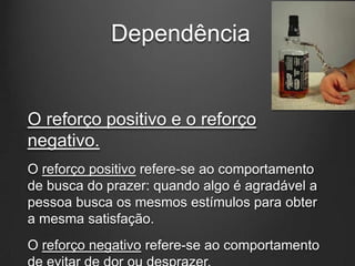 Dependência
O reforço positivo e o reforço
negativo.
O reforço positivo refere-se ao comportamento
de busca do prazer: quando algo é agradável a
pessoa busca os mesmos estímulos para obter
a mesma satisfação.
O reforço negativo refere-se ao comportamento
 