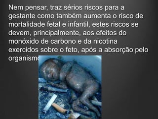 Nem pensar, traz sérios riscos para a
gestante como também aumenta o risco de
mortalidade fetal e infantil, estes riscos se
devem, principalmente, aos efeitos do
monóxido de carbono e da nicotina
exercidos sobre o feto, após a absorção pelo
organismo materno.
 