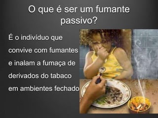 O que é ser um fumante
passivo?
É o indivíduo que
convive com fumantes
e inalam a fumaça de
derivados do tabaco
em ambientes fechados.
 