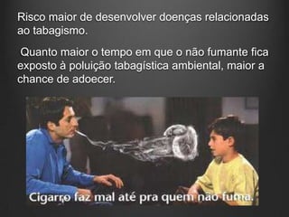Risco maior de desenvolver doenças relacionadas
ao tabagismo.
Quanto maior o tempo em que o não fumante fica
exposto à poluição tabagística ambiental, maior a
chance de adoecer.
 