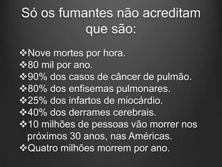 Só os fumantes não acreditam
que são:
Nove mortes por hora.
80 mil por ano.
90% dos casos de câncer de pulmão.
80% dos enfisemas pulmonares.
25% dos infartos de miocárdio.
40% dos derrames cerebrais.
10 milhões de pessoas vão morrer nos
próximos 30 anos, nas Américas.
Quatro milhões morrem por ano.
 