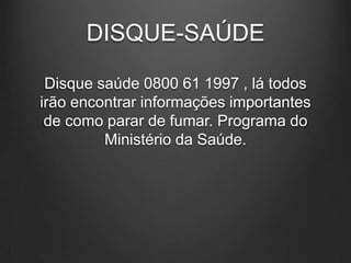 DISQUE-SAÚDE
Disque saúde 0800 61 1997 , lá todos
irão encontrar informações importantes
de como parar de fumar. Programa do
Ministério da Saúde.
 