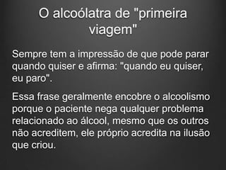 O alcoólatra de "primeira
viagem"
Sempre tem a impressão de que pode parar
quando quiser e afirma: "quando eu quiser,
eu paro".
Essa frase geralmente encobre o alcoolismo
porque o paciente nega qualquer problema
relacionado ao álcool, mesmo que os outros
não acreditem, ele próprio acredita na ilusão
que criou.
 