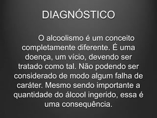DIAGNÓSTICO
O alcoolismo é um conceito
completamente diferente. É uma
doença, um vício, devendo ser
tratado como tal. Não podendo ser
considerado de modo algum falha de
caráter. Mesmo sendo importante a
quantidade do álcool ingerido, essa é
uma consequência.
 