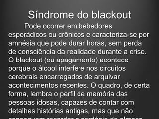 Síndrome do blackout
Pode ocorrer em bebedores
esporádicos ou crônicos e caracteriza-se por
amnésia que pode durar horas, sem perda
de consciência da realidade durante a crise.
O blackout (ou apagamento) acontece
porque o álcool interfere nos circuitos
cerebrais encarregados de arquivar
acontecimentos recentes. O quadro, de certa
forma, lembra o perfil de memória das
pessoas idosas, capazes de contar com
detalhes histórias antigas, mas que não
 