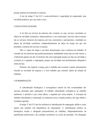 porque nenhum investimento se realizou.
        A luz do artigo 2º da CLT a auto-suficiência é capacidade de empreender uma
atividade produtiva, por sua conta e risco.


# NÃO EVENTUALIDADE


        A lei fala em serviços de natureza não eventual, ou seja, serviços vinculados ao
objeto da atividade econômica, imprescindíveis à sua consecução. Serviços não-eventuais
são os serviços rotineiros da empresa, por isso, necessários e permanentes, vinculados ao
objeto da atividade econômica, independentemente do lapso de tempo em que são
prestados, contrario dos serviços eventuais.
        Não é o lapso de tempo o seu fator determinante, mas a natureza do trabalho. O
exemplo de um eletricista que poderá permanecer trabalhando numa loja um mês inteiro, e
a balconista apenas um dia. O primeiro não será empregado porque na loja sua atividade é
eventual, já a segunda, é empregado, porque sua atividade está perfeitamente adequada à
rotina da loja.
        Portanto, não importa o tempo, pois o trabalho não eventual é aquele naturalmente
inserido na atividade da empresa e é esse trabalho que constitui objeto da relação de
emprego.


# SUBORDINAÇÃO


        A subordinação hierárquica é consequência natural da não eventualidade dos
serviços prestados pelo empregado. O trabalho subordinado contrapõe-se ao trabalho
autônomo, o primeiro é por conta alheia, o segundo por conta própria. A execução do
trabalho subordinado é continuada, no autônomo cessa a relação jurídica, tão logo obtido o
resultado esperado.
        O artigo 3º da CLT não faz referência à subordinação do empregado, define-o como
sujeito que mantém sob dependência do empregador. A subordinação jurídica ou
hierárquica resulta a obrigação personalíssima de trabalhar, independentemente da
qualificação profissional e da condição econômica ou social do prestador. Tal obrigação
 
