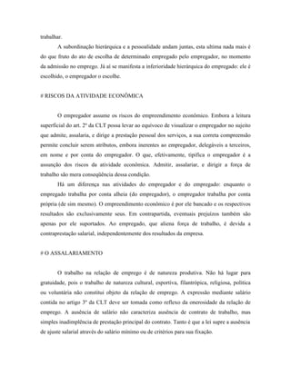 trabalhar.
       A subordinação hierárquica e a pessoalidade andam juntas, esta ultima nada mais é
do que fruto do ato de escolha de determinado empregado pelo empregador, no momento
da admissão no emprego. Já aí se manifesta a inferioridade hierárquica do empregado: ele é
escolhido, o empregador o escolhe.


# RISCOS DA ATIVIDADE ECONÔMICA


       O empregador assume os riscos do empreendimento econômico. Embora a leitura
superficial do art. 2º da CLT possa levar ao equívoco de visualizar o empregador no sujeito
que admite, assalaria, e dirige a prestação pessoal dos serviços, a sua correta compreensão
permite concluir serem atributos, embora inerentes ao empregador, delegáveis a terceiros,
em nome e por conta do empregador. O que, efetivamente, tipifica o empregador é a
assunção dos riscos da atividade econômica. Admitir, assalariar, e dirigir a força de
trabalho são mera conseqüência dessa condição.
       Há um diferença nas atividades do empregador e do empregado: enquanto o
empregado trabalha por conta alheia (do empregador), o empregador trabalha por conta
própria (de sim mesmo). O empreendimento econômico é por ele bancado e os respectivos
resultados são exclusivamente seus. Em contrapartida, eventuais prejuízos também são
apenas por ele suportados. Ao empregado, que aliena força de trabalho, é devida a
contraprestação salarial, independentemente dos resultados da empresa.


# O ASSALARIAMENTO


       O trabalho na relação de emprego é de natureza produtiva. Não há lugar para
gratuidade, pois o trabalho de natureza cultural, esportiva, filantrópica, religiosa, política
ou voluntária não constitui objeto da relação de emprego. A expressão mediante salário
contida no artigo 3º da CLT deve ser tomada como reflexo da onerosidade da relação de
emprego. A ausência de salário não caracteriza ausência de contrato de trabalho, mas
simples inadimplência de prestação principal do contrato. Tanto é que a lei supre a ausência
de ajuste salarial através do salário mínimo ou de critérios para sua fixação.
 