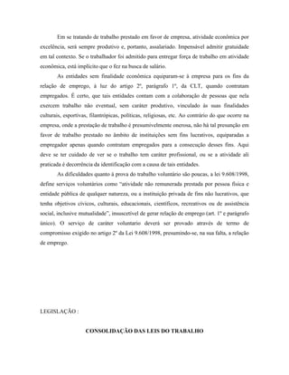 Em se tratando de trabalho prestado em favor de empresa, atividade econômica por
excelência, será sempre produtivo e, portanto, assalariado. Impensável admitir gratuidade
em tal contexto. Se o trabalhador foi admitido para entregar força de trabalho em atividade
econômica, está implícito que o fez na busca de salário.
       As entidades sem finalidade econômica equiparam-se à empresa para os fins da
relação de emprego, à luz do artigo 2º, parágrafo 1º, da CLT, quando contratam
empregados. É certo, que tais entidades contam com a colaboração de pessoas que nela
exercem trabalho não eventual, sem caráter produtivo, vinculado às suas finalidades
culturais, esportivas, filantrópicas, políticas, religiosas, etc. Ao contrário do que ocorre na
empresa, onde a prestação de trabalho é presumivelmente onerosa, não há tal presunção em
favor de trabalho prestado no âmbito de instituições sem fins lucrativos, equiparadas a
empregador apenas quando contratam empregados para a consecução desses fins. Aqui
deve se ter cuidado de ver se o trabalho tem caráter profissional, ou se a atividade ali
praticada é decorrência da identificação com a causa de tais entidades.
       As dificuldades quanto à prova do trabalho voluntário são poucas, a lei 9.608/1998,
define serviços voluntários como “atividade não remunerada prestada por pessoa física e
entidade pública de qualquer natureza, ou a instituição privada de fins não lucrativos, que
tenha objetivos cívicos, culturais, educacionais, científicos, recreativos ou de assistência
social, inclusive mutualidade”, insuscetível de gerar relação de emprego (art. 1º e parágrafo
único). O serviço de caráter voluntario deverá ser provado através de termo de
compromisso exigido no artigo 2º da Lei 9.608/1998, presumindo-se, na sua falta, a relação
de emprego.




LEGISLAÇÃO :


                    CONSOLIDAÇÃO DAS LEIS DO TRABALHO
 