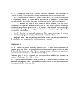 Art. 2º - Considera-se empregador a empresa, individual ou coletiva, que, assumindo os
riscos da atividade econômica, admite, assalaria e dirige a prestação pessoal de serviço.
     § 1º - Equiparam-se ao empregador, para os efeitos exclusivos da relação de emprego,
os profissionais liberais, as instituições de beneficência, as associações recreativas ou
outras instituições sem fins lucrativos, que admitirem trabalhadores como empregados.
      § 2º - Sempre que uma ou mais empresas, tendo, embora, cada uma delas,
personalidade jurídica própria, estiverem sob a direção, controle ou administração de outra,
constituindo grupo industrial, comercial ou de qualquer outra atividade econômica, serão,
para os efeitos da relação de emprego, solidariamente responsáveis a empresa principal e
cada uma das subordinadas.
     Art. 3º - Considera-se empregado toda pessoa física que prestar serviços de natureza
não eventual a empregador, sob a dependência deste e mediante salário.
      Parágrafo único - Não haverá distinções relativas à espécie de emprego e à condição
de trabalhador, nem entre o trabalho intelectual, técnico e manual.


LEI 9.608/1998

Art. 1º Considera-se serviço voluntário, para fins desta Lei, a atividade não remunerada,
prestada por pessoa física a entidade pública de qualquer natureza, ou a instituição privada
de fins não lucrativos, que tenha objetivos cívicos, culturais, educacionais, científicos,
recreativos ou de assistência social, inclusive mutualidade.
Parágrafo único. O serviço voluntário não gera vínculo empregatício, nem obrigação de
natureza trabalhista previdenciária ou afim.
Art. 2º O serviço voluntário será exercido mediante a celebração de termo de adesão entre
a entidade, pública ou privada, e o prestador do serviço voluntário, dele devendo constar o
objeto e as condições de seu exercício.
 