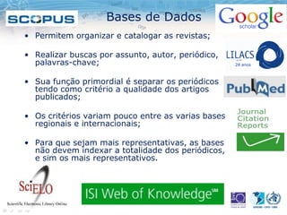 Bases de Dados
• Permitem organizar e catalogar as revistas;
• Realizar buscas por assunto, autor, periódico,
palavras-chave;
• Sua função primordial é separar os periódicos
tendo como critério a qualidade dos artigos
publicados;
• Os critérios variam pouco entre as varias bases
regionais e internacionais;
• Para que sejam mais representativas, as bases
não devem indexar a totalidade dos periódicos,
e sim os mais representativos.
28 anos
 