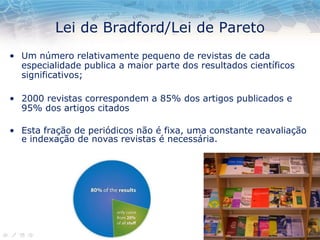 Lei de Bradford/Lei de Pareto
• Um número relativamente pequeno de revistas de cada
especialidade publica a maior parte dos resultados científicos
significativos;
• 2000 revistas correspondem a 85% dos artigos publicados e
95% dos artigos citados
• Esta fração de periódicos não é fixa, uma constante reavaliação
e indexação de novas revistas é necessária.
 
