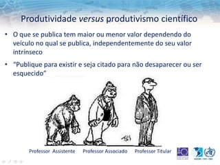 Produtividade versus produtivismo científico
• O que se publica tem maior ou menor valor dependendo do
veículo no qual se publica, independentemente do seu valor
intrínseco
• “Publique para existir e seja citado para não desaparecer ou ser
esquecido”
Professor Assistente Professor Associado Professor Titular
 